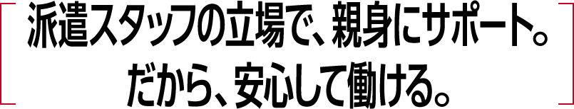 派遣スタッフの立場で、親身にサポート。だから、安心して働ける。